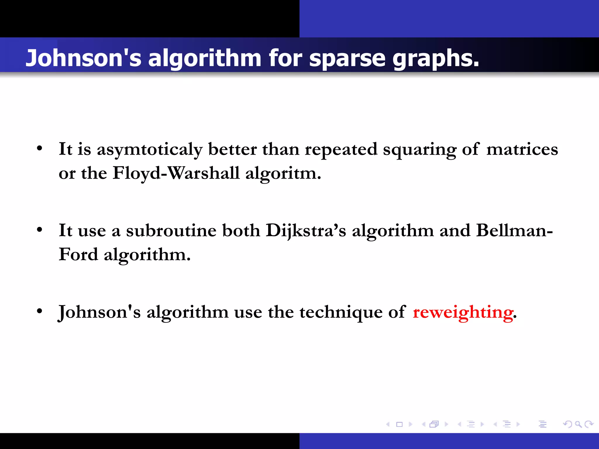 Johnson's algorithm for sparse graphs.


• It is asymtoticaly better than repeated squaring of matrices
  or the Floyd-Warshall algoritm.

• It use a subroutine both Dijkstra’s algorithm and Bellman-
  Ford algorithm.

• Johnson's algorithm use the technique of reweighting.
 