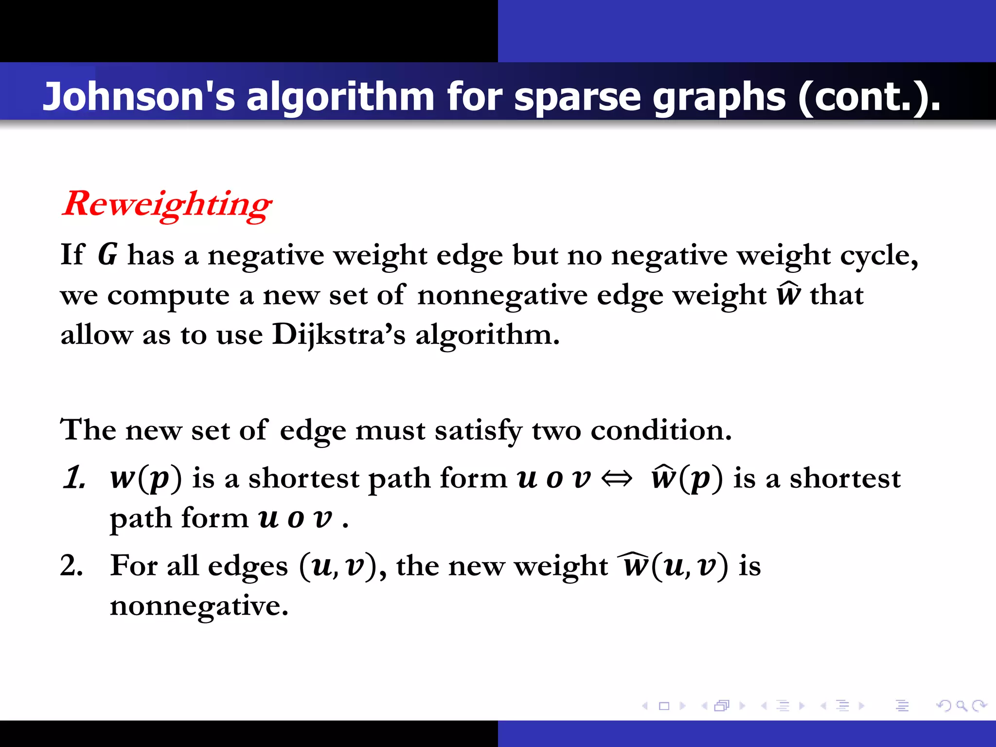 Johnson's algorithm for sparse graphs (cont.).

Reweighting
If  has a negative weight edge but no negative weight cycle,
we compute a new set of nonnegative edge weight  that
allow as to use Dijkstra’s algorithm.

The new set of edge must satisfy two condition.
1. () is a shortest path form    ⇔ () is a shortest
   path form    .
2. For all edges (, ), the new weight (, ) is
   nonnegative.
 