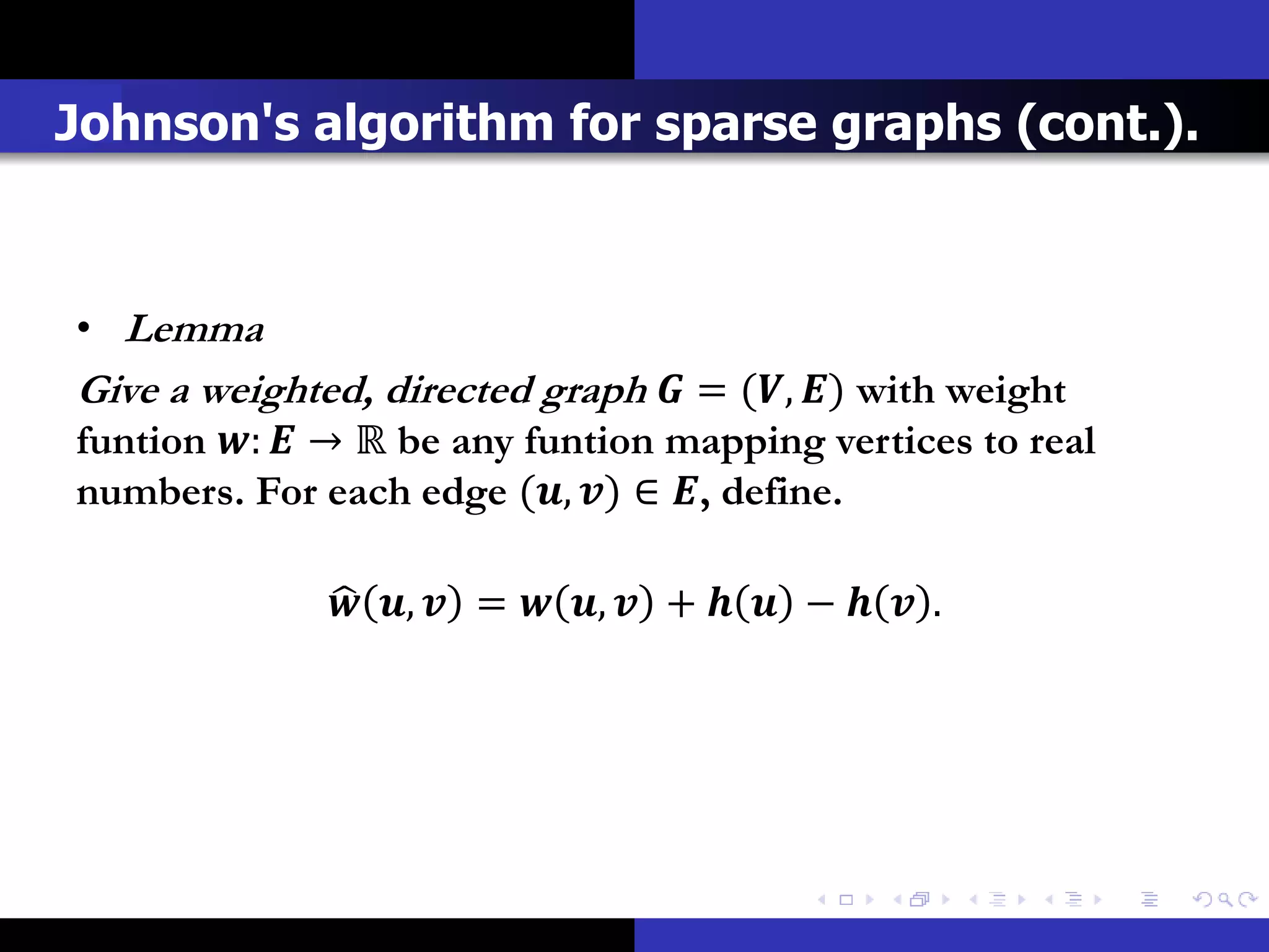 Johnson's algorithm for sparse graphs (cont.).



• Lemma
Give a weighted, directed graph  = (, ) with weight
funtion :  → ℝ be any funtion mapping vertices to real
numbers. For each edge (, ) ∈ , define.

               ,  =  ,  +   −   .
 