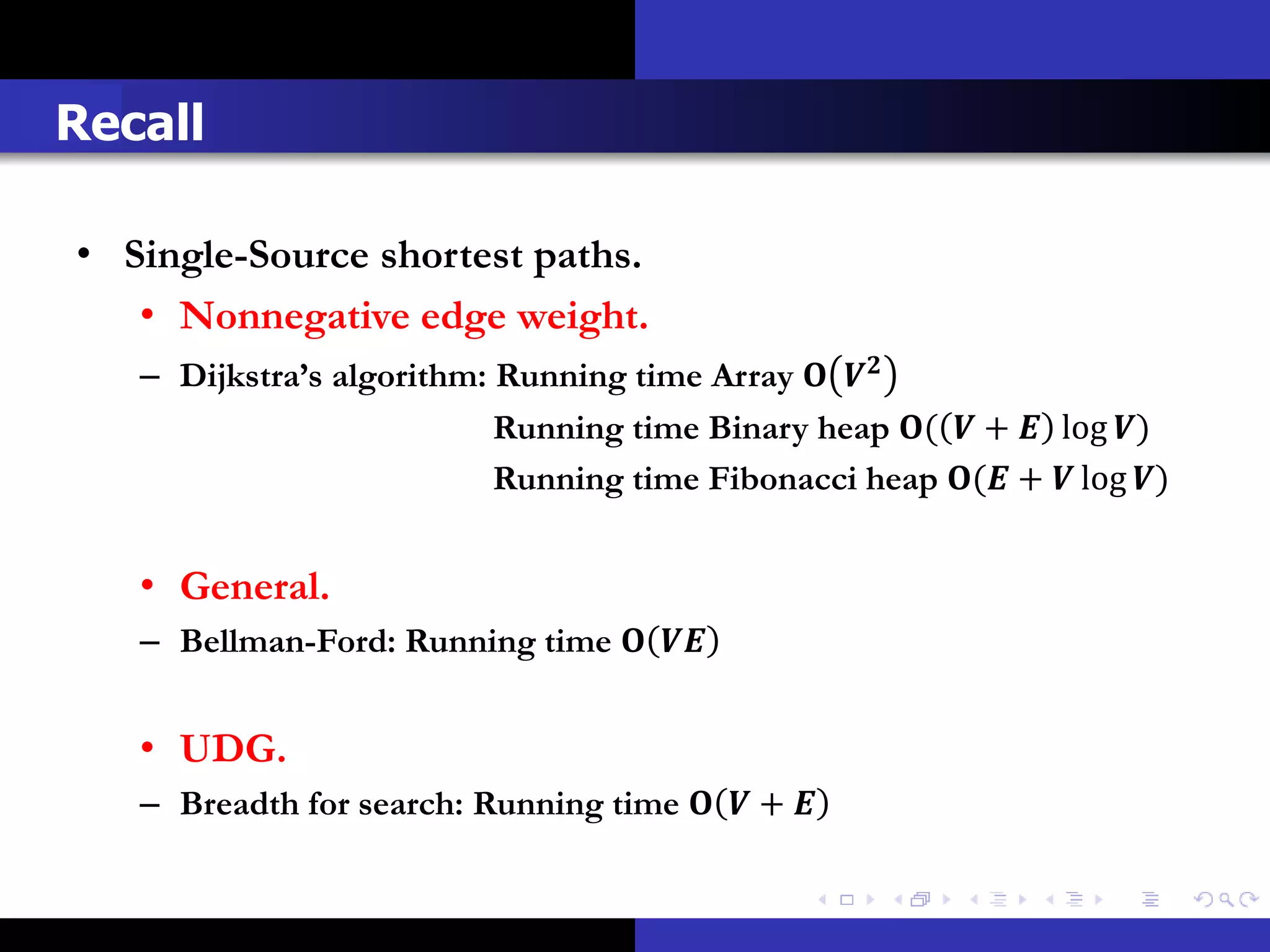 Recall

• Single-Source shortest paths.
   • Nonnegative edge weight.
   – Dijkstra’s algorithm: Running time Array  
                           Running time Binary heap (  +  log )
                           Running time Fibonacci heap ( +  log )


   • General.
   – Bellman-Ford: Running time  


   • UDG.
   – Breadth for search: Running time   + 
 