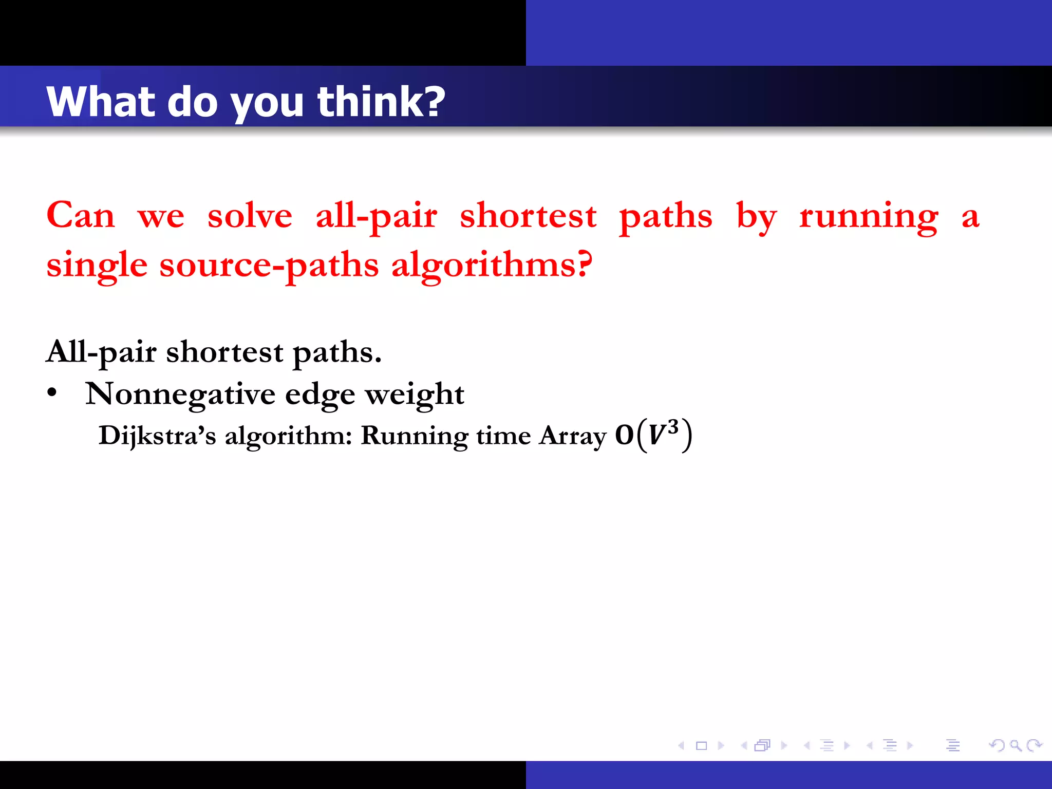 What do you think?

Can we solve all-pair shortest paths by running a
single source-paths algorithms?

All-pair shortest paths.
• Nonnegative edge weight
   Dijkstra’s algorithm: Running time Array  
 