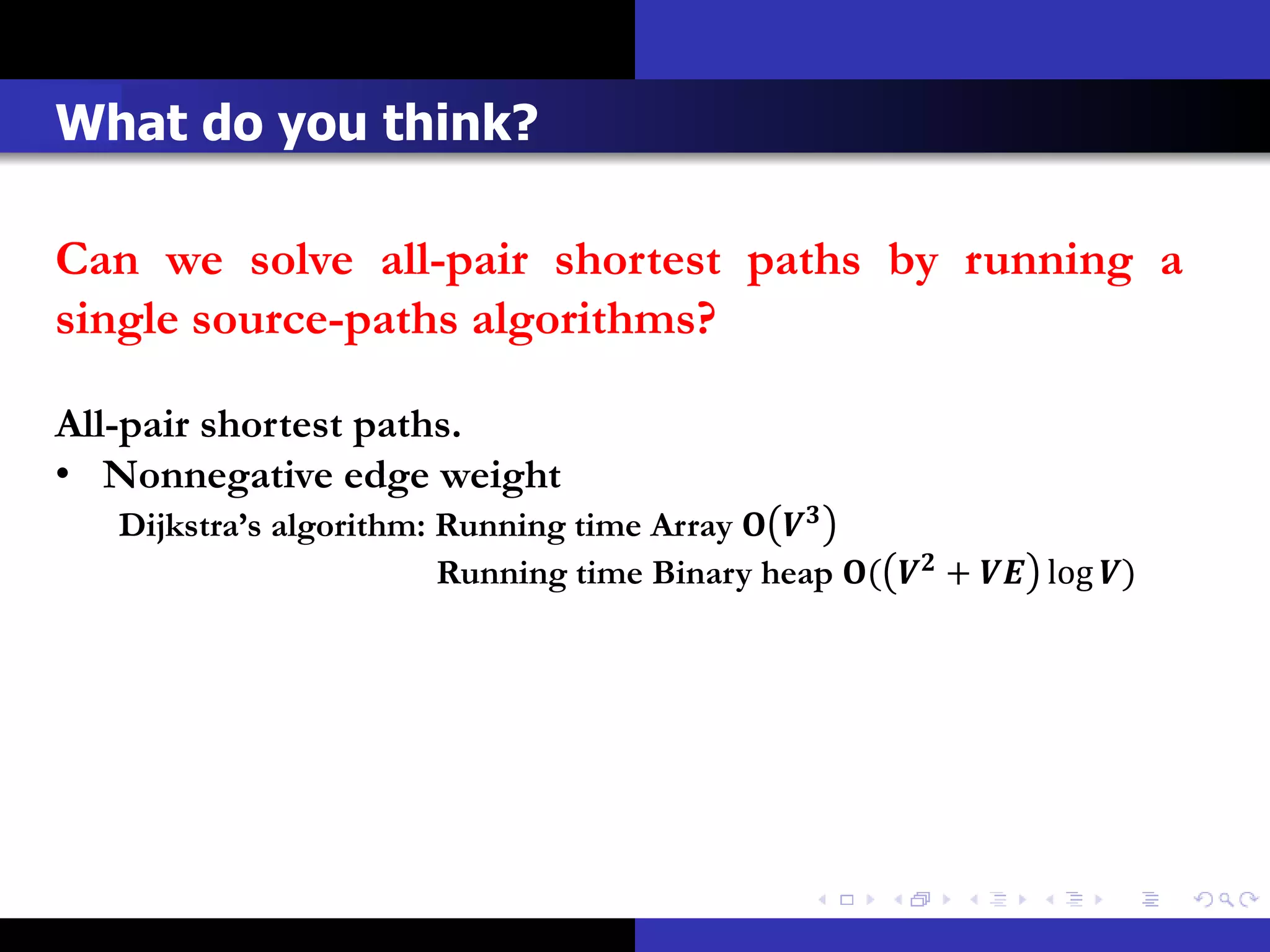 What do you think?

Can we solve all-pair shortest paths by running a
single source-paths algorithms?

All-pair shortest paths.
• Nonnegative edge weight
   Dijkstra’s algorithm: Running time Array  
                         Running time Binary heap (  +  log )
 