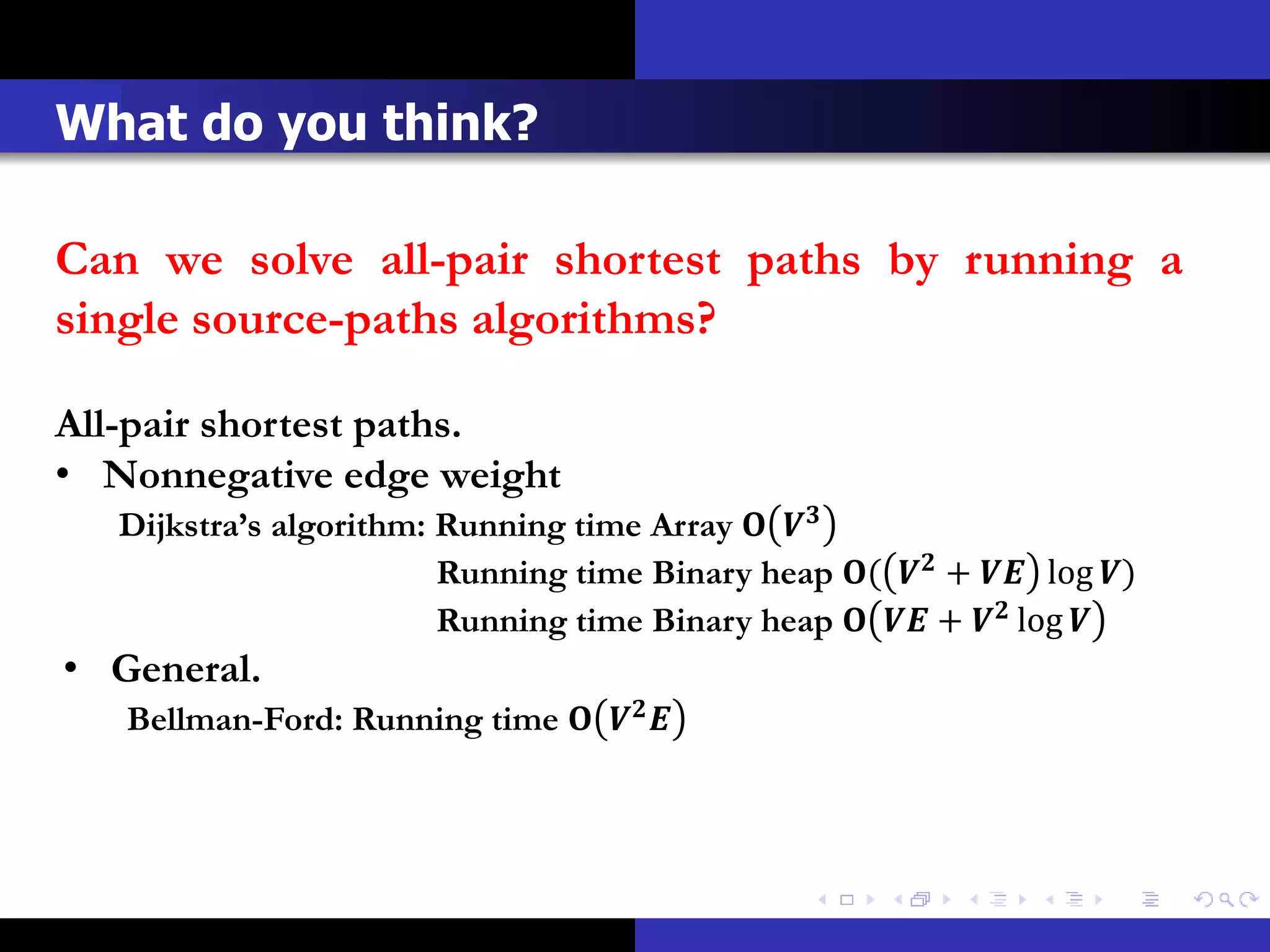 What do you think?

Can we solve all-pair shortest paths by running a
single source-paths algorithms?

All-pair shortest paths.
• Nonnegative edge weight
   Dijkstra’s algorithm: Running time Array  
                         Running time Binary heap (  +  log )
                         Running time Binary heap   +  log 
• General.
   Bellman-Ford: Running time   
 