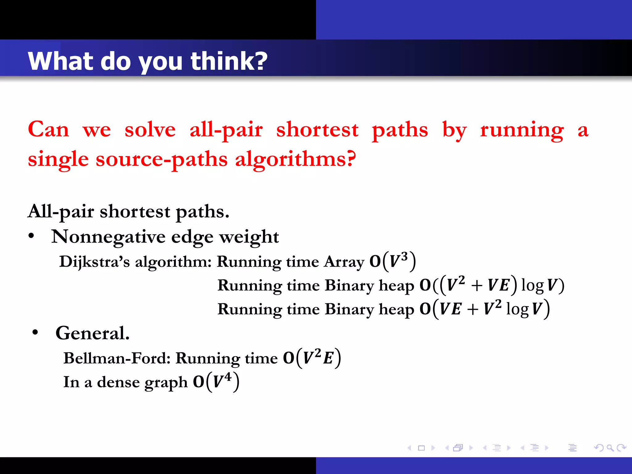 What do you think?

Can we solve all-pair shortest paths by running a
single source-paths algorithms?

All-pair shortest paths.
• Nonnegative edge weight
   Dijkstra’s algorithm: Running time Array  
                         Running time Binary heap (  +  log )
                         Running time Binary heap   +  log 
• General.
   Bellman-Ford: Running time   
   In a dense graph  
 