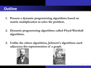 Outline

1. Present a dynamic programming algorithms based on
   matrix multiplication to solve the problem.

2. Dynamic programming algorithms called Floyd-Warshall
   algorithms.

3. Unlike the others algorithms, Johnson's algorithms used
   adjacency-list representation of a graph.
 