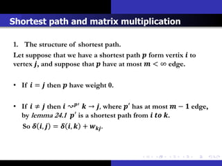 Shortest path and matrix multiplication

1. The structure of shortest path.
Let suppose that we have a shortest path  form vertix  to
vertex , and suppose that  have at most  < ∞ edge.

• If  =  then  have weight 0.

• If  ≠  then  ↝′  → , where ′ has at most  −  edge,
  by lemma 24.1 ′ is a shortest path from   .
  So  ,  =  ,  +  .
 