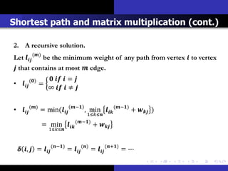 Shortest path and matrix multiplication (cont.)

2. A recursive solution.
Let  () be the minimum weight of any path from vertex  to vertex
 that contains at most  edge.
           ()        = 
•           =
                    ∞   ≠ 


•  () = min(      −
                                        , min  (−) +  )
                                       1≤≤
                                  (−)
                   = min             + 
                      1≤≤


  ,  =  (−) =  () =  (+) = ⋯
 