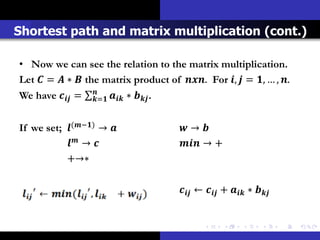 Shortest path and matrix multiplication (cont.)

• Now we can see the relation to the matrix multiplication.
Let  =  ∗  the matrix product of . For ,  = , … , .
We have  =   ∗  .
                   =


If we set; (−) →                   → 
            →                        → +
           +→∗

                                           ←  +  ∗ 
 