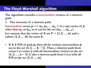 The Floyd-Warshall algorithm
The algorithm consider a intermediate vertices of a shortest
path.
1. The structure of a shortest path.
Intermediate vertex  =<  ,  , … ,  > in a any vertex of 
other than  or  , so it can be the set  , … , − .
Let assume that the vertex of  are  = , , … ,  and a
subset , , … ,  for some .

• If  ∉  of path , then all the vertices intermediate 
  are in the set , , … ,  −  . Thus, a shortest path from
  vertex  to vertex  with all intermediate vertices in the set
   , , … ,  −  is also a shortest path form  to  with all
   in the set , , … ,  .
 