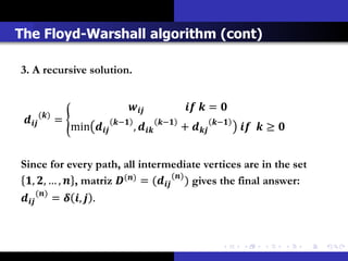 The Floyd-Warshall algorithm (cont)

3. A recursive solution.


                                                          = 
          ()
           =                −              −              −
                     min            ,            +              ≥ 


Since for every path, all intermediate vertices are in the set
 , , … ,  , matriz () = ( () ) gives the final answer:
 () =  ,  .
 