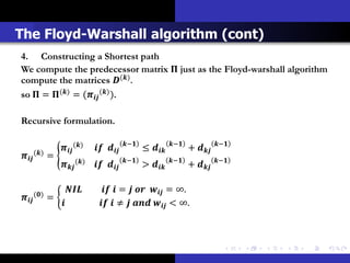 The Floyd-Warshall algorithm (cont)
4. Constructing a Shortest path
We compute the predecessor matrix  just as the Floyd-warshall algorithm
compute the matrices () .
so  = () = ( () ).

Recursive formulation.

                                               −              −              −
                    ()               ≤            + 
 () =                                  −              −              −
                    ()               >            + 


         ()
                                =    = ∞.
          =
                                   ≠    < ∞.
 