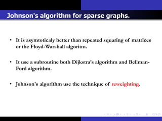 Johnson's algorithm for sparse graphs.


• It is asymtoticaly better than repeated squaring of matrices
  or the Floyd-Warshall algoritm.

• It use a subroutine both Dijkstra’s algorithm and Bellman-
  Ford algorithm.

• Johnson's algorithm use the technique of reweighting.
 