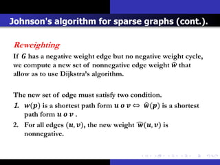 Johnson's algorithm for sparse graphs (cont.).

Reweighting
If  has a negative weight edge but no negative weight cycle,
we compute a new set of nonnegative edge weight  that
allow as to use Dijkstra’s algorithm.

The new set of edge must satisfy two condition.
1. () is a shortest path form    ⇔ () is a shortest
   path form    .
2. For all edges (, ), the new weight (, ) is
   nonnegative.
 
