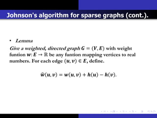Johnson's algorithm for sparse graphs (cont.).



• Lemma
Give a weighted, directed graph  = (, ) with weight
funtion :  → ℝ be any funtion mapping vertices to real
numbers. For each edge (, ) ∈ , define.

               ,  =  ,  +   −   .
 