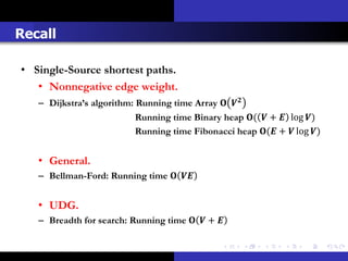 Recall

• Single-Source shortest paths.
   • Nonnegative edge weight.
   – Dijkstra’s algorithm: Running time Array  
                           Running time Binary heap (  +  log )
                           Running time Fibonacci heap ( +  log )


   • General.
   – Bellman-Ford: Running time  


   • UDG.
   – Breadth for search: Running time   + 
 
