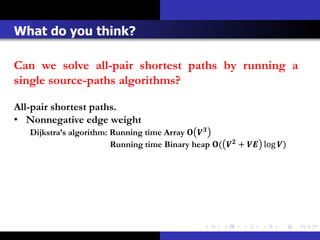 What do you think?

Can we solve all-pair shortest paths by running a
single source-paths algorithms?

All-pair shortest paths.
• Nonnegative edge weight
   Dijkstra’s algorithm: Running time Array  
                         Running time Binary heap (  +  log )
 