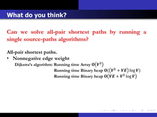What do you think?

Can we solve all-pair shortest paths by running a
single source-paths algorithms?

All-pair shortest paths.
• Nonnegative edge weight
   Dijkstra’s algorithm: Running time Array  
                         Running time Binary heap (  +  log )
                         Running time Binary heap   +  log 
 