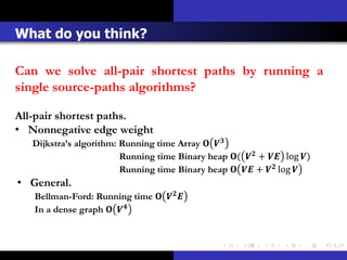 What do you think?

Can we solve all-pair shortest paths by running a
single source-paths algorithms?

All-pair shortest paths.
• Nonnegative edge weight
   Dijkstra’s algorithm: Running time Array  
                         Running time Binary heap (  +  log )
                         Running time Binary heap   +  log 
• General.
   Bellman-Ford: Running time   
   In a dense graph  
 