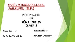 GOVT. SCIENCE COLLEGE,
JABALPUR (M.P.)
PRESENTATION
ON
Wetlands
(Part-1)
Presented to :-
Dr. Sanjay Tignath Sir
Presented by :-
Ashutosh Chourasiya
 