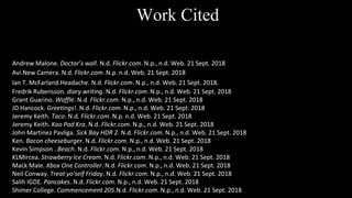 Andrew Malone. Doctor’s wall. N.d. Flickr.com. N.p., n.d. Web. 21 Sept. 2018
Avi.New Camera. N.d. Flickr.com. N.p. n.d. Web. 21 Sept. 2018
Ian T. McFarland.Headache. N.d. Flickr.com. N.p., n.d. Web. 21 Sept. 2018.
Fredrik Rubensson. diary writing. N.d. Flickr.com. N.p., n.d. Web. 21 Sept. 2018
Grant Guarino. Waffle. N.d. Flickr.com. N.p., n.d. Web. 21 Sept. 2018
JD Hancock. Greetings!. N.d. Flickr.com. N.p., n.d. Web. 21 Sept. 2018
Jeremy Keith. Taco. N.d. Flickr.com. N.p. n.d. Web. 21 Sept. 2018
Jeremy Keith. Kao Pad Kra. N.d. Flickr.com. N.p., n.d. Web. 21 Sept. 2018
John Martinez Pavliga. Sick Bay HDR 2. N.d. Flickr.com. N.p., n.d. Web. 21 Sept. 2018
Ken. Bacon cheeseburger. N.d. Flickr.com. N.p., n.d. Web. 21 Sept. 2018
Kevin Simpson . Beach. N.d. Flickr.com. N.p., n.d. Web. 21 Sept. 2018
KLMircea. Strawberry Ice Cream. N.d. Flickr.com. N.p., n.d. Web. 21 Sept. 2018
Mack Male. Xbox One Controller. N.d. Flickr.com. N.p., n.d. Web. 21 Sept. 2018
Neil Conway. Treat yo'self Friday. N.d. Flickr.com. N.p., n.d. Web. 21 Sept. 2018
Salih IGDE. Pancakes. N.d. Flickr.com. N.p., n.d. Web. 21 Sept. 2018
Shimer College. Commencement 205.N.d. Flickr.com. N.p., n.d. Web. 21 Sept. 2018
Work Cited
 