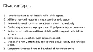 Disadvantages:
1. Some reagents may not interact with solid support.
2. Ability of recycled reagents is not assured on solid support
3. Due to diffusional constraints reactions may run more slowly.
4. Can be very expensive to prepare specific polymeric support materials.
5. Under harsh reaction conditions, stability of the support material can
be poor.
6. Sometimes side reactions with polymer support.
7. Efficiency is highly affected by compound's size, solubility and function
group.
8. Compounds produced tend to be Achiral of Racemic mixture.
 