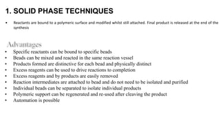 1. SOLID PHASE TECHNIQUES
• Reactants are bound to a polymeric surface and modified whilst still attached. Final product is released at the end of the
synthesis
• Specific reactants can be bound to specific beads
• Beads can be mixed and reacted in the same reaction vessel
• Products formed are distinctive for each bead and physically distinct
• Excess reagents can be used to drive reactions to completion
• Excess reagents and by products are easily removed
• Reaction intermediates are attached to bead and do not need to be isolated and purified
• Individual beads can be separated to isolate individual products
• Polymeric support can be regenerated and re-used after cleaving the product
• Automation is possible
 