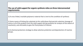 The use of solid support for organic synthesis relies on three interconnected
requirements:
1) A cross linked, insoluble polymeric material that is inert to the condition of synthesis
2) Some means of linking the substrate to this solid phase that permits selective cleavage of
some or all of the product from the solid support during synthesis for analysis of the extent of
reaction(s), and ultimately to give the final product of interest
3) A chemical protection strategy to allow selective protection and deprotection of reactive
groups.
 