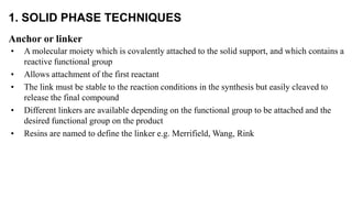 1. SOLID PHASE TECHNIQUES
Anchor or linker
• A molecular moiety which is covalently attached to the solid support, and which contains a
reactive functional group
• Allows attachment of the first reactant
• The link must be stable to the reaction conditions in the synthesis but easily cleaved to
release the final compound
• Different linkers are available depending on the functional group to be attached and the
desired functional group on the product
• Resins are named to define the linker e.g. Merrifield, Wang, Rink
 