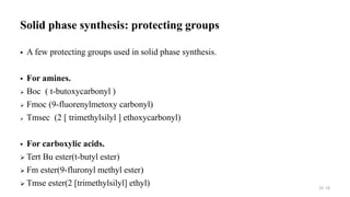 Solid phase synthesis: protecting groups
 A few protecting groups used in solid phase synthesis.
 For amines.
 Boc ( t-butoxycarbonyl )
 Fmoc (9-fluorenylmetoxy carbonyl)
 Tmsec (2 [ trimethylsilyl ] ethoxycarbonyl)
 For carboxylic acids.
 Tert Bu ester(t-butyl ester)
 Fm ester(9-fluronyl methyl ester)
 Tmse ester(2 [trimethylsilyl] ethyl) 19 19
 