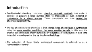 Introduction
• Combinatorial chemistry comprises chemical synthetic methods that make it
possible to prepare a large number (tens to thousands or even millions) of
compounds in a single process. These compounds are then tested for
pharmacological activity.
• The key of combinatorial chemistry is that a large range of analogues is synthesised
using the same reaction conditions, the same reaction vessels. In this way, the
chemist can synthesise many hundreds or thousands of compounds in one time
instead of preparing only a few by simple methodology.
• The collection of these finally synthesized compounds is referred to as a
“combinatorial library”.
 
