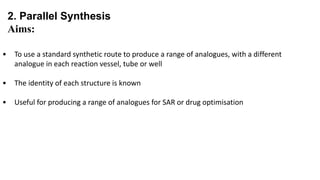 2. Parallel Synthesis
Aims:
• To use a standard synthetic route to produce a range of analogues, with a different
analogue in each reaction vessel, tube or well
• The identity of each structure is known
• Useful for producing a range of analogues for SAR or drug optimisation
 
