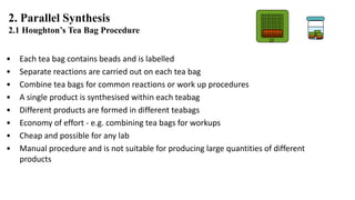 • Each tea bag contains beads and is labelled
• Separate reactions are carried out on each tea bag
• Combine tea bags for common reactions or work up procedures
• A single product is synthesised within each teabag
• Different products are formed in different teabags
• Economy of effort - e.g. combining tea bags for workups
• Cheap and possible for any lab
• Manual procedure and is not suitable for producing large quantities of different
products
2. Parallel Synthesis
2.1 Houghton’s Tea Bag Procedure
22
 