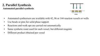 2. Parallel Synthesis
Automated parallel synthesis
Wells
• Automated synthesisers are available with 42, 96 or 144 reaction vessels or wells
• Use beads or pins for solid phase support
• Reactions and work ups are carried out automatically
• Same synthetic route used for each vessel, but different reagents
• Different product obtained per vessel
 