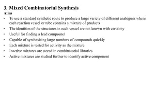 3. Mixed Combinatorial Synthesis
Aims
• To use a standard synthetic route to produce a large variety of different analogues where
each reaction vessel or tube contains a mixture of products
• The identities of the structures in each vessel are not known with certainty
• Useful for finding a lead compound
• Capable of synthesising large numbers of compounds quickly
• Each mixture is tested for activity as the mixture
• Inactive mixtures are stored in combinatorial libraries
• Active mixtures are studied further to identify active component
 