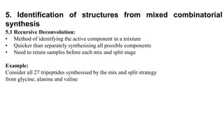 5.1 Recursive Deconvolution:
• Method of identifying the active component in a mixture
• Quicker than separately synthesising all possible components
• Need to retain samples before each mix and split stage
Example:
Consider all 27 tripeptides synthesised by the mix and split strategy
from glycine, alanine and valine
5. Identification of structures from mixed combinatorial
synthesis
 