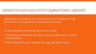 SEPARATIONAND ANALYSISOF COMBINATORIAL LIBRARIES
Separation and analysis of combinatorial libraries places a high
demand on existing analytical techniques because
The quantities to be analysed are very small
The analysis should be non destructive and allow the recovery
of the product
The methods must be suitable for rapid parallel analysis
 