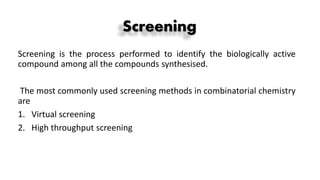 Screening
Screening is the process performed to identify the biologically active
compound among all the compounds synthesised.
The most commonly used screening methods in combinatorial chemistry
are
1. Virtual screening
2. High throughput screening
 