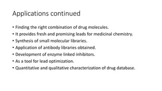 Applications continued
• Finding the right combination of drug molecules.
• It provides fresh and promising leads for medicinal chemistry.
• Synthesis of small molecular libraries.
• Application of antibody libraries obtained.
• Development of enzyme linked inhibitors.
• As a tool for lead optimization.
• Quantitative and qualitative characterization of drug database.
 