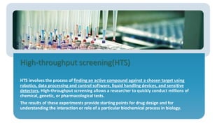 High-throughput screening(HTS)
HTS involves the process of finding an active compound against a chosen target using
robotics, data processing and control software, liquid handling devices, and sensitive
detectors, High-throughput screening allows a researcher to quickly conduct millions of
chemical, genetic, or pharmacological tests.
The results of these experiments provide starting points for drug design and for
understanding the interaction or role of a particular biochemical process in biology.
 