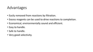 Advantages
• Easily removed from reactions by filtration.
• Excess reagents can be used to drive reactions to completion.
• Economical, environmentally sound and efficient.
• Easy to handle.
• Safe to handle.
• Very good selectivity.
 