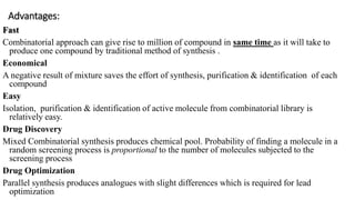 Advantages:
Fast
Combinatorial approach can give rise to million of compound in same time as it will take to
produce one compound by traditional method of synthesis .
Economical
A negative result of mixture saves the effort of synthesis, purification & identification of each
compound
Easy
Isolation, purification & identification of active molecule from combinatorial library is
relatively easy.
Drug Discovery
Mixed Combinatorial synthesis produces chemical pool. Probability of finding a molecule in a
random screening process is proportional to the number of molecules subjected to the
screening process
Drug Optimization
Parallel synthesis produces analogues with slight differences which is required for lead
optimization
 