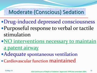 Moderate (Conscious) Sedation
Drug-induced depressed consciousness
Purposeful response to verbal or tactile
stimulation
NO interventions necessary to maintain
a patent airway
Adequate spontaneous ventilation
 Cardiovascular function maintained
10-May-14 10
ASA Continuum of Depth of Sedation. Approved 1999;last amended 2004.
 