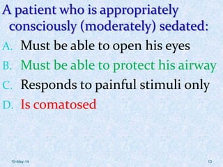 A patient who is appropriately
consciously (moderately) sedated:
A. Must be able to open his eyes
B. Must be able to protect his airway
C. Responds to painful stimuli only
D. Is comatosed
10-May-14 13
 