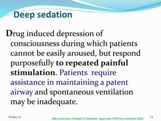 Deep sedation
Drug induced depression of
consciousness during which patients
cannot be easily aroused, but respond
purposefully to repeated painful
stimulation. Patients require
assistance in maintaining a patent
airway and spontaneous ventilation
may be inadequate.
10-May-14 14
ASA Continuum of Depth of Sedation. Approved 1999;last amended 2004.
 