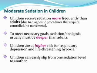 Moderate Sedation in Children
Children receive sedation more frequently than
adults (due to diagnostic procedures that require
controlled/no movement).
To meet necessary goals, sedation/analgesia
usually must be deeper than adults.
Children are at higher risk for respiratory
depression and life-threatening hypoxia.
Children can easily slip from one sedation level
to another.
 