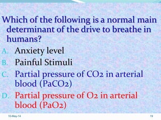 Which of the following is a normal main
determinant of the drive to breathe in
humans?
A. Anxiety level
B. Painful Stimuli
C. Partial pressure of CO2 in arterial
blood (PaCO2)
D. Partial pressure of O2 in arterial
blood (PaO2)
10-May-14 19
 
