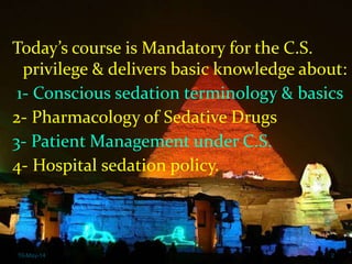 Conscious sedation course
10-May-14 2
Today’s course is Mandatory for the C.S.
privilege & delivers basic knowledge about:
1- Conscious sedation terminology & basics
2- Pharmacology of Sedative Drugs
3- Patient Management under C.S.
4- Hospital sedation policy.
 