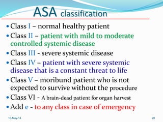 ASA classification
 Class I – normal healthy patient
 Class II – patient with mild to moderate
controlled systemic disease
 Class III - severe systemic disease
 Class IV – patient with severe systemic
disease that is a constant threat to life
 Class V – moribund patient who is not
expected to survive without the procedure
 Class VI - A brain-dead patient for organ harvest
 Add e - to any class in case of emergency
10-May-14 28
 