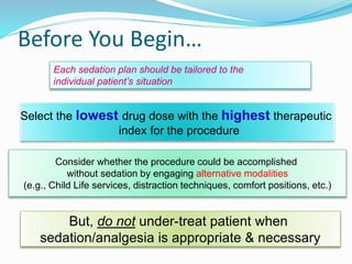 Before You Begin…
Consider whether the procedure could be accomplished
without sedation by engaging alternative modalities
(e.g., Child Life services, distraction techniques, comfort positions, etc.)
Select the lowest drug dose with the highest therapeutic
index for the procedure
Each sedation plan should be tailored to the
individual patient’s situation
But, do not under-treat patient when
sedation/analgesia is appropriate & necessary
 