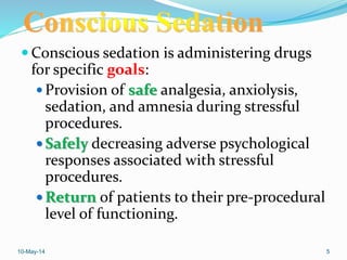  Conscious sedation is administering drugs
for specific goals:
 Provision of safe analgesia, anxiolysis,
sedation, and amnesia during stressful
procedures.
 Safely decreasing adverse psychological
responses associated with stressful
procedures.
 Return of patients to their pre-procedural
level of functioning.
10-May-14 5
 